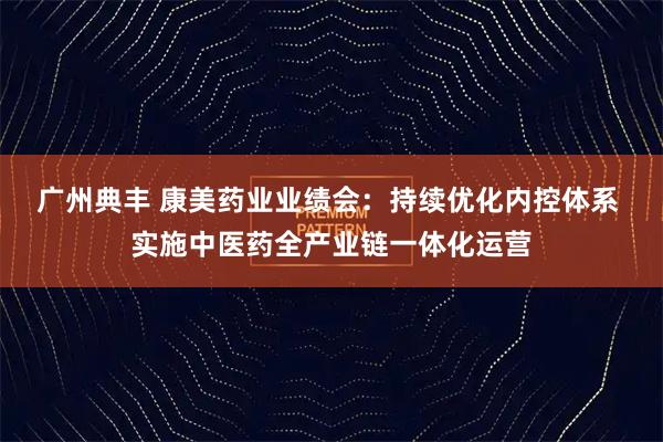 广州典丰 康美药业业绩会：持续优化内控体系 实施中医药全产业链一体化运营