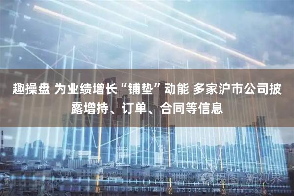 趣操盘 为业绩增长“铺垫”动能 多家沪市公司披露增持、订单、合同等信息