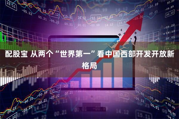 配股宝 从两个“世界第一”看中国西部开发开放新格局