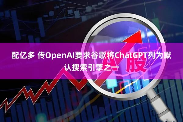 配亿多 传OpenAI要求谷歌将ChatGPT列为默认搜索引擎之一