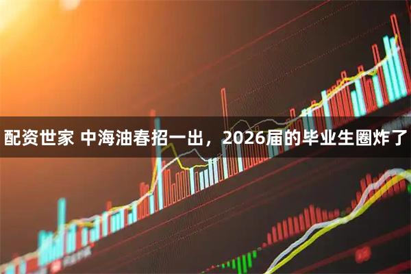 配资世家 中海油春招一出，2026届的毕业生圈炸了