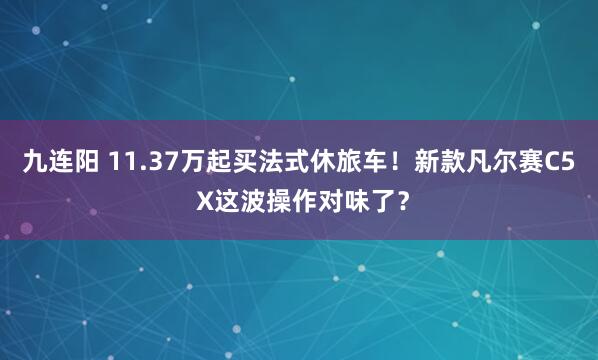 九连阳 11.37万起买法式休旅车！新款凡尔赛C5 X这波操作对味了？