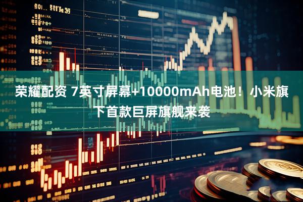 荣耀配资 7英寸屏幕+10000mAh电池！小米旗下首款巨屏旗舰来袭