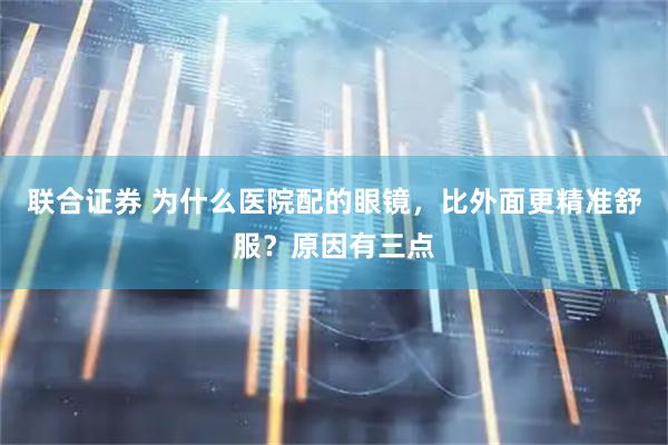 联合证券 为什么医院配的眼镜，比外面更精准舒服？原因有三点