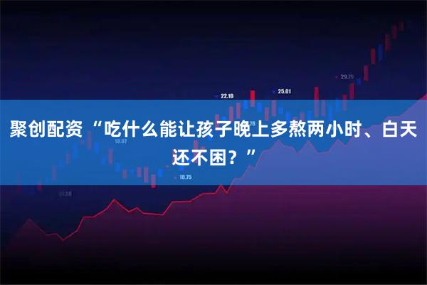 聚创配资 “吃什么能让孩子晚上多熬两小时、白天还不困？”