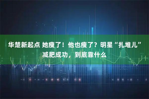 华楚新起点 她瘦了！他也瘦了？明星“扎堆儿”减肥成功，到底靠什么