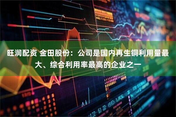 旺润配资 金田股份：公司是国内再生铜利用量最大、综合利用率最高的企业之一