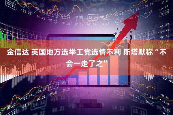 金信达 英国地方选举工党选情不利 斯塔默称“不会一走了之”