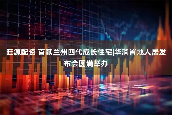 旺源配资 首献兰州四代成长住宅|华润置地人居发布会圆满举办