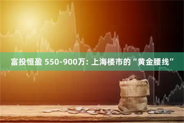 富投恒盈 550-900万: 上海楼市的“黄金腰线”