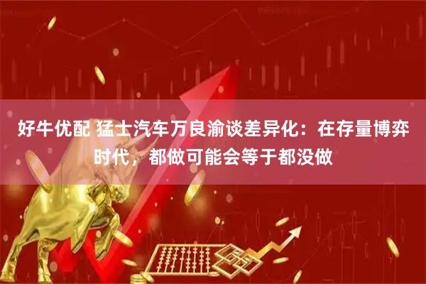 好牛优配 猛士汽车万良渝谈差异化:在存量博弈时代,都做可能会等于都没做