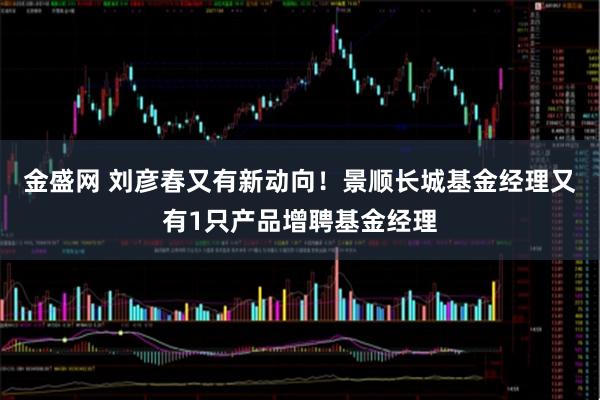 金盛网 刘彦春又有新动向！景顺长城基金经理又有1只产品增聘基金经理